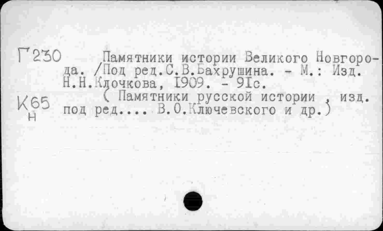 ﻿Г 230
К65 н
Памятники истории Великого Новгорода. /Под ред.С.В.Бахрушина. - М. : Изд. Н.Н.Клочкова, І909. - 91с.
( Памятники русской истории . изд. под ред.... В.0.Ключевского и др.)